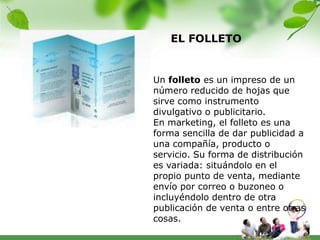 EL FOLLETO


Un folleto es un impreso de un
número reducido de hojas que
sirve como instrumento
divulgativo o publicitario.
En marketing, el folleto es una
forma sencilla de dar publicidad a
una compañía, producto o
servicio. Su forma de distribución
es variada: situándolo en el
propio punto de venta, mediante
envío por correo o buzoneo o
incluyéndolo dentro de otra
publicación de venta o entre otras
cosas.
 