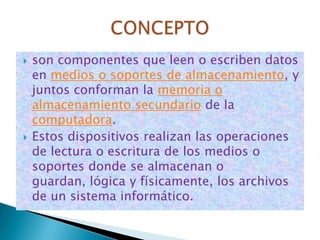    son componentes que leen o escriben datos
    en medios o soportes de almacenamiento, y
    juntos conforman la memoria o
    almacenamiento secundario de la
    computadora.
   Estos dispositivos realizan las operaciones
    de lectura o escritura de los medios o
    soportes donde se almacenan o
    guardan, lógica y físicamente, los archivos
    de un sistema informático.
 