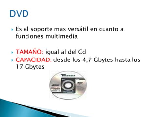    Es el soporte mas versátil en cuanto a
    funciones multimedia

   TAMAÑO: igual al del Cd
   CAPACIDAD: desde los 4,7 Gbytes hasta los
    17 Gbytes
 