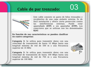 Cable de par trenzado:                               03
                    Este cable consiste en pares de hilos trenzados y
                    recubiertos de una capa aislante externa. Es de
                    fácil instalación y ofrece cierta protección contra
                    las    interferencias   externas.    Puede    estar
                    apantallado (STP) o sin apantallar (UTP). Los
                    conectores que se utilizan son los denominados
                    RJ45

En función de sus características se pueden clasificar
en cuatro categorías:

Categoría 3: Se utiliza para transmitir datos con una
velocidad de transmisión de hasta 10 Mbps hasta una
longitud máxima de red de 500 m y una frecuencia
superior de 16 MHz
                                                                   RJ4
Categoría 5: Se utiliza para transmitir datos con una              5
velocidad de transmisión de hasta 100 Mbps hasta una
longitud máxima de red de 700 m y una frecuencia
superior de 100 MHz
 