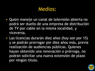 Medios:
• Quien maneje un canal de televisión abierta no
  podrá ser dueño de una empresa de distribución
  de TV por cable en la misma localidad, y
  viceversa.
• Las licencias durarán diez años (hoy son por 15)
  y se podrán prorrogar por diez años más, previa
  realización de audiencias públicas. Quienes
  hayan obtenido una renovación o prórroga, no
  podrán solicitar una nueva extensión de plazo
  por ningún título.
 