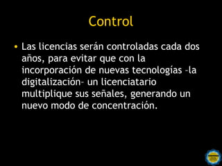 Control
• Las licencias serán controladas cada dos
  años, para evitar que con la
  incorporación de nuevas tecnologías –la
  digitalización– un licenciatario
  multiplique sus señales, generando un
  nuevo modo de concentración.
 