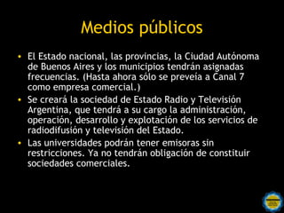 Medios públicos
• El Estado nacional, las provincias, la Ciudad Autónoma
  de Buenos Aires y los municipios tendrán asignadas
  frecuencias. (Hasta ahora sólo se preveía a Canal 7
  como empresa comercial.) 
• Se creará la sociedad de Estado Radio y Televisión
  Argentina, que tendrá a su cargo la administración,
  operación, desarrollo y explotación de los servicios de
  radiodifusión y televisión del Estado. 
• Las universidades podrán tener emisoras sin
  restricciones. Ya no tendrán obligación de constituir
  sociedades comerciales. 
 