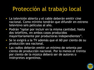 Protección al trabajo local
• La televisión abierta y el cable deberán emitir cine
  nacional. Como mínimo tendrán que difundir en estreno
  televisivo seis películas al año.
• Podrán “optar por incluir en la misma cantidad, hasta
  dos telefilms, en ambos casos producidos
  mayoritariamente por productoras independientes”.
• Se le exigirá a la TV además que el 60 por ciento de su
  producción sea nacional.
• Las radios deberán emitir un mínimo de setenta por
  ciento de producción nacional. Por lo menos el treinta
  por ciento de la música deberá ser de autores o
  intérpretes argentinos.
 