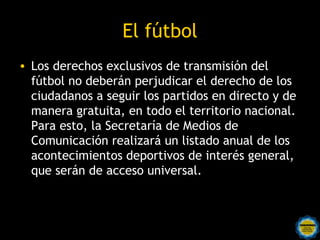 El fútbol
• Los derechos exclusivos de transmisión del
  fútbol no deberán perjudicar el derecho de los
  ciudadanos a seguir los partidos en directo y de
  manera gratuita, en todo el territorio nacional.
  Para esto, la Secretaría de Medios de
  Comunicación realizará un listado anual de los
  acontecimientos deportivos de interés general,
  que serán de acceso universal. 
 