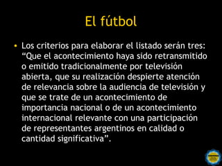 El fútbol
• Los criterios para elaborar el listado serán tres:
  “Que el acontecimiento haya sido retransmitido
  o emitido tradicionalmente por televisión
  abierta, que su realización despierte atención
  de relevancia sobre la audiencia de televisión y
  que se trate de un acontecimiento de
  importancia nacional o de un acontecimiento
  internacional relevante con una participación
  de representantes argentinos en calidad o
  cantidad significativa”.
 