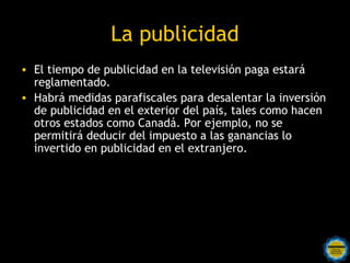 La publicidad
• El tiempo de publicidad en la televisión paga estará
  reglamentado.
• Habrá medidas parafiscales para desalentar la inversión
  de publicidad en el exterior del país, tales como hacen
  otros estados como Canadá. Por ejemplo, no se
  permitirá deducir del impuesto a las ganancias lo
  invertido en publicidad en el extranjero.
 