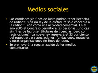 Medios sociales
• Las entidades sin fines de lucro podrán tener licencias
  de radiodifusión (la ley de la dictadura sólo concebía a
  la radiodifusión como una actividad comercial. En el
  año 2005 el Congreso permitió a las personas jurídicas
  sin fines de lucro ser titulares de licencias, pero con
  restricciones). La nueva ley reservará el 33 por ciento
  del espectro para asociaciones, fundaciones, mutuales
  y otras organizaciones sin fines de lucro.
• Se promoverá la regularización de los medios
  comunitarios.
 