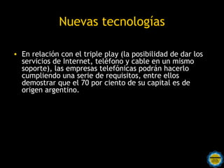 Nuevas tecnologías

• En relación con el triple play (la posibilidad de dar los
  servicios de Internet, teléfono y cable en un mismo
  soporte), las empresas telefónicas podrán hacerlo
  cumpliendo una serie de requisitos, entre ellos
  demostrar que el 70 por ciento de su capital es de
  origen argentino.
 