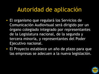 Autoridad de aplicación
• El organismo que regulará los Servicios de
  Comunicación Audiovisual será dirigido por un
  órgano colegiado integrado por representantes
  de la Legislatura nacional, de la segunda y
  tercera minoría, y representantes del Poder
  Ejecutivo nacional. 
• El Proyecto establece un año de plazo para que
  las empresas se adecuen a la nueva legislación. 
 