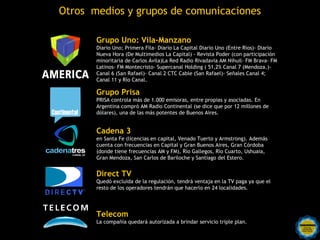 Otros medios y grupos de comunicaciones

              Grupo Uno: Vila-Manzano
              Diario Uno; Primera Fila- Diario La Capital Diario Uno (Entre Ríos)- Diario
              Nueva Hora (De Multimedios La Capital) - Revista Poder (con participación
              minoritaria de Carlos Ávila)La Red Radio Rivadavia AM Nihuil- FM Brava- FM
              Latinos- FM Montecristo- Supercanal Holding ( 51,2% Canal 7 (Mendoza.)-
              Canal 6 (San Rafael)- Canal 2 CTC Cable (San Rafael)- Señales Canal 4;
              Canal 11 y Río Canal.

              Grupo Prisa
              PRISA controla más de 1.000 emisoras, entre propias y asociadas. En
              Argentina compró AM Radio Continental (se dice que por 12 millones de
Continental   dólares), una de las más potentes de Buenos Aires.


              Cadena 3
              en Santa Fe (licencias en capital, Venado Tuerto y Armstrong). Además
              cuenta con frecuencias en Capital y Gran Buenos Aires, Gran Córdoba
              (donde tiene frecuencias AM y FM), Río Gallegos, Río Cuarto, Ushuaia,
              Gran Mendoza, San Carlos de Bariloche y Santiago del Estero.


              Direct TV
              Quedó excluida de la regulación, tendrá ventaja en la TV paga ya que el
              resto de los operadores tendrán que hacerlo en 24 localidades.




              Telecom
              La compañía quedará autorizada a brindar servicio triple plan.
 