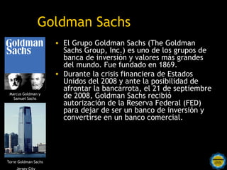 Goldman Sachs
                      • El Grupo Goldman Sachs (The Goldman
                        Sachs Group, Inc.) es uno de los grupos de
                        banca de inversión y valores más grandes
                        del mundo. Fue fundado en 1869.
                      • Durante la crisis financiera de Estados
                        Unidos del 2008 y ante la posibilidad de
                        afrontar la bancarrota, el 21 de septiembre
 Marcus Goldman y
   Samuel Sachs         de 2008, Goldman Sachs recibió
                        autorización de la Reserva Federal (FED)
                        para dejar de ser un banco de inversión y
                        convertirse en un banco comercial.




Torre Goldman Sachs
     Jersey City
 
