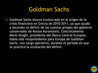 Goldman Sachs
• Goldman Sachs estuvo involucrado en el origen de la
  crisis financiera en Grecia de 2010-2011, ya que ayudó
  a esconder el déficit de las cuentas griegas del gobierno
  conservador de Kostas Karamanlis. Concretamente
  Mario Draghi, presidente del Banco Central Europeo,
  había sido vicepresidente para Europa de Goldman
  Sachs, con cargo operativo, durante el período en que
  se practicó la ocultación del déficit.
 