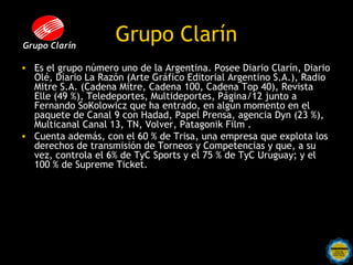 Grupo Clarín
                     Grupo Clarín
• Es el grupo número uno de la Argentina. Posee Diario Clarín, Diario
  Olé, Diario La Razón (Arte Gráfico Editorial Argentino S.A.), Radio
  Mitre S.A. (Cadena Mitre, Cadena 100, Cadena Top 40), Revista
  Elle (49 %), Teledeportes, Multideportes, Página/12 junto a
  Fernando SoKolowicz que ha entrado, en algún momento en el
  paquete de Canal 9 con Hadad, Papel Prensa, agencia Dyn (23 %),
  Multicanal Canal 13, TN, Volver, Patagonik Film .
• Cuenta además, con el 60 % de Trisa, una empresa que explota los
  derechos de transmisión de Torneos y Competencias y que, a su
  vez, controla el 6% de TyC Sports y el 75 % de TyC Uruguay; y el
  100 % de Supreme Ticket.
 