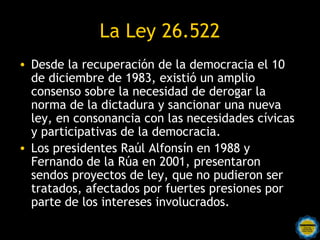 La Ley 26.522
• Desde la recuperación de la democracia el 10
  de diciembre de 1983, existió un amplio
  consenso sobre la necesidad de derogar la
  norma de la dictadura y sancionar una nueva
  ley, en consonancia con las necesidades cívicas
  y participativas de la democracia.
• Los presidentes Raúl Alfonsín en 1988 y
  Fernando de la Rúa en 2001, presentaron
  sendos proyectos de ley, que no pudieron ser
  tratados, afectados por fuertes presiones por
  parte de los intereses involucrados.
 