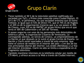 Grupo Clarín
                     Grupo Clarín
• Tiene también el 50 % de la televisión satelital codificada (en
  sociedad con TyC), y Prima (más conocida como Ciudad Digital). El
  24 % de CTI, le pertenece, vía una sociedad anónima que se llama
  Telfone; al igual que el 53% de Direct TV, que el 74% es de Hughes
  y el 20% es de la organización Cisneros que a su vez posee el 45%
  de Claxon, cuyo 35% es de HMT&F (el grupo Hicks) que era el que
  tenia el 50% de Cablevisión y el 20% de Torneos.
• Si posee negocios con unos de los personajes más detestables de
  América Latina, la organización Cisneros de Venezuela. Le
  corresponde además, un tercio de Cimeco, un emprendimiento de
  La Nación al que después se le sumó el grupo Correo de España. La
  Nación y Clarín están asociados a través de esta empresa -que
  tiene el control de medios en el interior del país-; y en dos de los
  tres principales diarios del interior: Los Andes (Mendoza) y La Voz
  del Interior (Córdoba). Clarín no sólo se limita a expandirse en el
  fragmento televisivo.
• También mantiene intereses en la telefonía celular por medio de
  CTI Móvil, y ofrece acceso a la Web a través de Ciudad Internet.
 