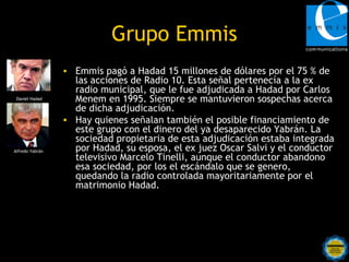 Grupo Emmis
                 • Emmis pagó a Hadad 15 millones de dólares por el 75 % de
                   las acciones de Radio 10. Esta señal pertenecía a la ex
                   radio municipal, que le fue adjudicada a Hadad por Carlos
 Daniel Hadad      Menem en 1995. Siempre se mantuvieron sospechas acerca
                   de dicha adjudicación.
                 • Hay quienes señalan también el posible financiamiento de
                   este grupo con el dinero del ya desaparecido Yabrán. La
                   sociedad propietaria de esta adjudicación estaba integrada
Alfredo Yabrán     por Hadad, su esposa, el ex juez Oscar Salvi y el conductor
                   televisivo Marcelo Tinelli, aunque el conductor abandono
                   esa sociedad, por los el escándalo que se genero,
                   quedando la radio controlada mayoritariamente por el
                   matrimonio Hadad.
 