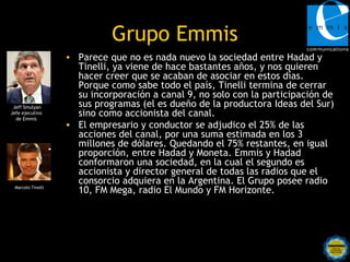 Grupo Emmis
                   • Parece que no es nada nuevo la sociedad entre Hadad y
                     Tinelli, ya viene de hace bastantes años, y nos quieren
                     hacer creer que se acaban de asociar en estos días.
                     Porque como sabe todo el país, Tinelli termina de cerrar
                     su incorporación a canal 9, no solo con la participación de
 Jeff Smulyan        sus programas (el es dueño de la productora Ideas del Sur)
Jefe ejecutivo
  de Emmis
                     sino como accionista del canal.
                   • El empresario y conductor se adjudico el 25% de las
                     acciones del canal, por una suma estimada en los 3
                     millones de dólares. Quedando el 75% restantes, en igual
                     proporción, entre Hadad y Moneta. Emmis y Hadad
                     conformaron una sociedad, en la cual el segundo es
                     accionista y director general de todas las radios que el
                     consorcio adquiera en la Argentina. El Grupo posee radio
 Marcelo Tinelli
                     10, FM Mega, radio El Mundo y FM Horizonte.
 