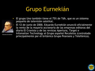 Grupo Eurnekián
                  • El grupo Uno también tiene el 75% de Tdh, que es un sistema
                    pequeño de televisión satelital.
                  • El 12 de junio de 2000, Eduardo Eurnekián anunció oficialmente
                    la venta de la mayoría accionaría de las empresas editoras del
                    diario El Cronista y de las revistas Apertura, Target e
Eduardo Eurnekián
                    Infomation Technology al Grupo español Recoletos (controlado
                    principalmente por el británico Grupo Pearsons y Telefónica).
 