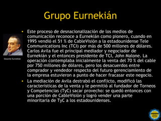 Grupo Eurnekián
                  • Este proceso de desnacionalización de los medios de
                    comunicación reconoce a Eurnekián como pionero, cuando en
                    1995 vendió el 51 % de CableVisión a la estadounidense Tele
                    Communications Inc (TCI) por más de 500 millones de dólares.
                    Carlos Avila fue el principal mediador y negociador de
                    Eurnekián y el entonces presidente de TCI, John Malone. La
Eduardo Eurnekián
                    operación contemplaba inicialmente la venta del 70 % del cable
                    por 750 millones de dólares, pero los desacuerdos entre
                    comprador y vendedor respecto del futuro gerenciamiento de
                    la empresa estuvieron a punto de hacer fracasar este negocio.
                  • La mediación de Avila destrabó el conflicto, modificó las
                    características de la venta y le permitió al fundador de Torneos
                    y Competencias (TyC) sacar provecho: se quedó entonces con
                    una porción de CableVisión y logró vender una parte
                    minoritaria de TyC a los estadounidenses.
 