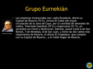 Grupo Eurnekián
                  • Las empresas involucradas son: radio Rivadavia, diario La
                    Capital de Rosario (75 %), revista El Cable (de mayor
                    circulación de la zona de Cuyo, por la cantidad de abonados de
                    cable), Televisión Satelital (75 %) y Supercanal (51 %), en
                    sociedad con Clarín y Multicanal. Además, posee Canal 6 de San
                    Rafael, 7 de Mendoza, 8 de San Juan, y tiene las dos radios más
Eduardo Eurnekián
                    importantes de Rosario, el diario El Ciudadano -que compite
                    con La Capital de Rosario-, y el Cable Hogar de Rosario.
 