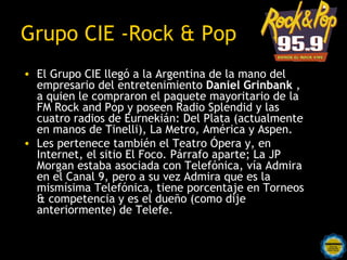 Grupo CIE -Rock & Pop
• El Grupo CIE llegó a la Argentina de la mano del
  empresario del entretenimiento Daniel Grinbank ,
  a quien le compraron el paquete mayoritario de la
  FM Rock and Pop y poseen Radio Splendid y las
  cuatro radios de Eurnekián: Del Plata (actualmente
  en manos de Tinelli), La Metro, América y Aspen.
• Les pertenece también el Teatro Ópera y, en
  Internet, el sitio El Foco. Párrafo aparte; La JP
  Morgan estaba asociada con Telefónica, vía Admira
  en el Canal 9, pero a su vez Admira que es la
  mismísima Telefónica, tiene porcentaje en Torneos
  & competencia y es el dueño (como dije
  anteriormente) de Telefe.
 