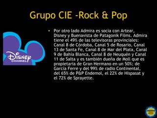 Grupo CIE -Rock & Pop
   • Por otro lado Admira es socia con Artear,
     Disney y Buenavista de Patagonik Films. Admira
     tiene el 49% de las televisoras provinciales:
     Canal 8 de Córdoba, Canal 5 de Rosario, Canal
     13 de Santa Fe, Canal 8 de Mar del Plata, Canal
     9 de Bahía Blanca, Canal 8 de Neuquén y Canal
     11 de Salta y es también dueña de Moll que es
     propietaria de Gran Hermano en un 50%; de
     García Ferre y del 99% de radio Continental,
     del 65% de P&P Endemol, el 22% de Hispasat y
     el 72% de Sprayette.
 