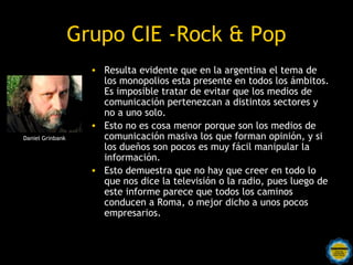 Grupo CIE -Rock & Pop
                    • Resulta evidente que en la argentina el tema de
                      los monopolios esta presente en todos los ámbitos.
                      Es imposible tratar de evitar que los medios de
                      comunicación pertenezcan a distintos sectores y
                      no a uno solo.
                    • Esto no es cosa menor porque son los medios de
Daniel Grinbank       comunicación masiva los que forman opinión, y si
                      los dueños son pocos es muy fácil manipular la
                      información.
                    • Esto demuestra que no hay que creer en todo lo
                      que nos dice la televisión o la radio, pues luego de
                      este informe parece que todos los caminos
                      conducen a Roma, o mejor dicho a unos pocos
                      empresarios.
 