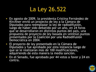 La Ley 26.522
• En agosto de 2009, la presidenta Cristina Fernández de
  Kirchner envió un proyecto de ley a la Cámara de
  Diputados para reemplazar la ley de radiodifusión,
  luego de haber sido debatido por un año, en 24 foros
  que se desarrollaron en distintos puntos del país, una
  propuesta de proyecto de ley basada en veintiún puntos
  presentados por la Coalición por una Radiodifusión
  Democrática en 2004.
• El proyecto de ley presentado en la Cámara de
  Diputados y fue aprobado por esta instancia luego de
  que se le realizaran más de 100 modificaciones,
  adquiriendo de esta manera la media sanción.
• En el Senado, fue aprobado por 44 votos a favor y 24 en
  contra.
 
