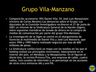 Grupo Vila-Manzano
• Composición accionaria: 95% Daniel Vila; 5% José Luis Manzano(ex
  ministro de Carlos Menem).Las denuncias sobre el Grupo: Los
  diputados de la Comisión Investigadora recibieron el 21 de junio de
  2001 un informe de la Sindicatura General de la Nación (Sigen),
  sobre supuestas maniobras de lavado de dinero en la compra de
  medios de comunicación por parte del grupo Vila-Manzano.
• La investigación de la Sigen se centró en el otorgamiento de
  licencias al multimedio de Daniel Vila y José Luis Manzano, que
  entre 1994 y 1999 habría realizado negocios por mas de 600
  millones de pesos.
• La Sindicatura confeccionó un mapa con los medios en los que el
  holding realizó sus principales inversiones, básicamente en el
  interior del país, en Mendoza y la Mesopotamia. En él figuran el
  diario Uno, la revista Primera Fila, una empresa de cable, cuatro
  radios, tres canales de televisión y un porcentaje en las acciones
  de otras cinco emisoras AM y una FM.
 