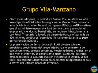 Grupo Vila-Manzano
• Cinco meses después, la periodista Susana Viau relataba así otra
  investigación oficial sobre los negocios del Grupo: "Una denuncia
  ante la Administración Federal de Ingresos Públicos (AFIP) sostiene
  que el ex ministro menemista José Luis Manzano y su socio, el
  empresario mendocino Daniel Vila, cometieron infracciones a la
  Ley Penal Tributaria "y lavado de dinero de Manzano" por más de
  400 millones de dólares "obtenidos ilícitamente durante su paso
  por la función pública".
• La presentación de Bernardo Martín Rutti pivotea sobre el
  prodigioso crecimiento del grupo Vila-Manzano en materia de
  comunicaciones, compra de cables, medios gráficos y radios, en el
  país y en el exterior. El denunciante aport, asimismo, las rutas
  empleadas para la supuesta evasión y el presunto lavado. Según
  Rutti, los capitales depositados en el exterior reingresaban al país
  a través del Citicorp Banco de Inversión.
 