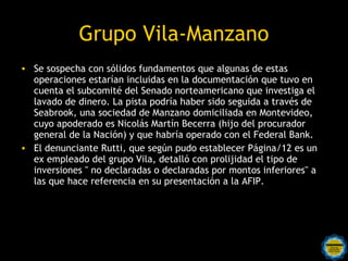 Grupo Vila-Manzano
• Se sospecha con sólidos fundamentos que algunas de estas
  operaciones estarían incluidas en la documentación que tuvo en
  cuenta el subcomité del Senado norteamericano que investiga el
  lavado de dinero. La pista podría haber sido seguida a través de
  Seabrook, una sociedad de Manzano domiciliada en Montevideo,
  cuyo apoderado es Nicolás Martín Becerra (hijo del procurador
  general de la Nación) y que habría operado con el Federal Bank.
• El denunciante Rutti, que según pudo establecer Página/12 es un
  ex empleado del grupo Vila, detalló con prolijidad el tipo de
  inversiones " no declaradas o declaradas por montos inferiores" a
  las que hace referencia en su presentación a la AFIP.
 