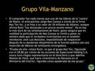 Grupo Vila-Manzano
• El comprador fue nada menos que uno de los líderes de la "contra"
  de Miami, el anticastrista Jorge Mas Canosa a través de la firma
  Mas Tec Inc. y se hizo a un valor de 18 millones de dólares, aunque
  afirma Rutti "fue declarada a un precio mucho menor". No es ésa
  la más dura de las señalizaciones de Rutti, quien asegura que en
  realidad la participación de Mas Canosa se limitó a poner su
  nombre dado que el verdadero inversionista era el también
  mendocino José Luis Manzano, imposibilitado de reaparecer
  después de su desdoroso alejamiento de la función pública con una
  inyección de dólares de semejante envergadura.
• "Prueba de ello -relata Rutti- es que el grupo Mas Tec, figurando
  con el 28,80 por ciento de las acciones de Supercanal Holding S.A.
  nunca tuvo ningún representante en el directorio y que Adelina
  Dalesio de Viola, que fuera viceministra de Manzano en el
  Ministerio del Interior, figuraba como apoderada de ese grupo."
 