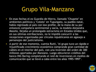 Grupo Vila-Manzano
• En esas fechas el ex Guardia de Hierro, llamado "Chupete" en
  ambientes políticos y "Cototo" en Tupungato, su pueblo natal,
  había regresado al país con low profile, de la mano de su por
  entonces compañera sentimental y socia, la modelo Alejandra
  Massilo. Dejaba un prolongado ostracismo en Estados Unidos que,
  en sus últimas estribaciones, no le impidió concurrir a las
  recepciones organizadas por círculos republicanos en agasajo a
  personajes del justicialismo.
• A partir de ese momento, cuenta Rutti, "el grupo tuvo un rápido e
  injustificado crecimiento económico comprando gran cantidad de
  cables en el interior del país, con una inversión del orden de 300
  millones aportados por Manzano. Luego obtuvieron créditos del
  banco ING Baring completando el raid de inversiones en medios de
  comunicación que se llevó a cabo entre los años 1995-1997".
 