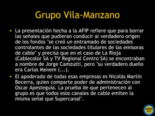 Grupo Vila-Manzano
• La presentación hecha a la AFIP refiere que para borrar
  las señales que pudieran conducir al verdadero origen
  de los fondos "se creó un entramado de sociedades
  controlantes de las sociedades titulares de las emisoras
  de cable" y precisa que en el caso de La Rioja
  (Cablecolor SA y TV Regional Centro SA) se encontraban
  a nombre de Jorge Camzutti, pero "su verdadero dueño
  era Carlos Menem (...).
• El apoderado de todas esas empresas es Nicolás Martín
  Becerra, quien comparte poder de administración con
  Oscar Apesteguía. La prueba de que pertenecen al
  grupo es que todos esos canales de cable emiten la
  misma señal que Supercanal".
 