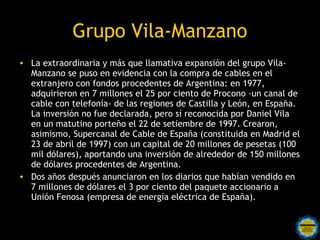 Grupo Vila-Manzano
• La extraordinaria y más que llamativa expansión del grupo Vila-
  Manzano se puso en evidencia con la compra de cables en el
  extranjero con fondos procedentes de Argentina: en 1977,
  adquirieron en 7 millones el 25 por ciento de Procono -un canal de
  cable con telefonía- de las regiones de Castilla y León, en España.
  La inversión no fue declarada, pero sí reconocida por Daniel Vila
  en un matutino porteño el 22 de setiembre de 1997. Crearon,
  asimismo, Supercanal de Cable de España (constituida en Madrid el
  23 de abril de 1997) con un capital de 20 millones de pesetas (100
  mil dólares), aportando una inversión de alrededor de 150 millones
  de dólares procedentes de Argentina.
• Dos años después anunciaron en los diarios que habían vendido en
  7 millones de dólares el 3 por ciento del paquete accionario a
  Unión Fenosa (empresa de energía eléctrica de España).
 