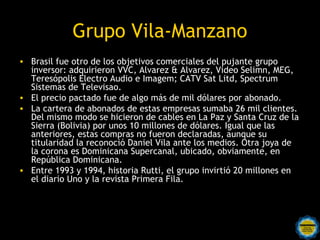 Grupo Vila-Manzano
• Brasil fue otro de los objetivos comerciales del pujante grupo
  inversor: adquirieron VVC, Alvarez & Alvarez, Video Selimn, MEG,
  Teresópolis Electro Audio e Imagem; CATV Sat Litd, Spectrum
  Sistemas de Televisao.
• El precio pactado fue de algo más de mil dólares por abonado.
• La cartera de abonados de estas empresas sumaba 26 mil clientes.
  Del mismo modo se hicieron de cables en La Paz y Santa Cruz de la
  Sierra (Bolivia) por unos 10 millones de dólares. Igual que las
  anteriores, estas compras no fueron declaradas, aunque su
  titularidad la reconoció Daniel Vila ante los medios. Otra joya de
  la corona es Dominicana Supercanal, ubicado, obviamente, en
  República Dominicana.
• Entre 1993 y 1994, historia Rutti, el grupo invirtió 20 millones en
  el diario Uno y la revista Primera Fila.
 