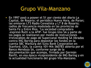 Grupo Vila-Manzano
• En 1997 pasó a poseer el 51 por ciento del diario La
  Capital, de Rosario; el periódico Nueva Hora, de Paran;
  las emisoras LT3 Radio Cerealista y LT 8 de Rosario;
  radios de frecuencia modulada en las provincias de
  Santa Fe y Entre Ríos. "La sociedad compradora
  -expresó Rutti a la AFIP- fue Grupo Uno SA y parte de
  los pagos se realizaron por medio de instrucciones
  irrevocables de pago de Supercanal Holding SA libradas
  contra ING Baring para depositar los fondos en la
  cuenta SBC Warburg del Suiss Bank Corporation en
  Stanford, USA, la cuenta 101-WA-360783 abierta por el
  Banco Mendoza SA, conforme surge de la
  documentación que acompa, firmada por Germán
  Ranftl, en esa época vicepresidente de ING Baring y en
  la actualidad funcionario del grupo Vila-Manzano.
 