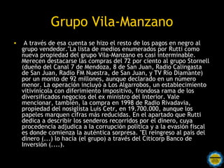 Grupo Vila-Manzano
•    A través de esa cuenta se hizo el resto de los pagos en negro al
    grupo vendedor."La lista de medios enumerados por Rutti como
    nueva propiedad del grupo Vila-Manzano es casi interminable.
    Merecen destacarse las compras del 72 por ciento al grupo Stornell
    (dueño del Canal 7 de Mendoza, 8 de San Juan, Radio Calingasta
    de San Juan, Radio FM Nuestra, de San Juan, y TV Río Diamante)
    por un monto de 92 millones, aunque declarado en un número
    menor. La operación incluyó a Los Algarrobos, un establecimiento
    vitivinícola con diferimiento impositivo, frondosa rama de los
    diversificados negocios del ex ministro del Interior. Vale
    mencionar, también, la compra en 1998 de Radio Rivadavia,
    propiedad del nosiglista Luis Cetr, en 19.700.000, aunque los
    papeles marquen cifras más reducidas. En el apartado que Rutti
    dedica a describir los senderos recorridos por el dinero, cuya
    procedencia adjudica a la corrupción política y a la evasión fiscal
    es donde comienza la auténtica sorpresa. "El reingreso al país del
    dinero (...) lo hacía (el grupo) a través del Citicorp Banco de
    Inversión (....).
 
