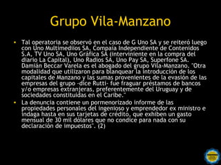 Grupo Vila-Manzano
• Tal operatoria se observó en el caso de G Uno SA y se reiteró luego
  con Uno Multimediios SA, Compaía Independiente de Contenidos
  S.A, TV Uno SA, Uno Gráfica SA (interviniente en la compra del
  diario La Capital), Uno Radios SA, Uno Pay SA, Superfone SA.
  Damián Beccar Varela es el abogado del grupo Vila-Manzano. "Otra
  modalidad que utilizaron para blanquear la introducción de los
  capitales de Manzano y las sumas provenientes de la evasión de las
  empresas del grupo -dice Rutti- fue fraguar préstamos de bancos
  y/o empresas extranjeras, preferentemente del Uruguay y de
  sociedades constituidas en el Caribe."
• La denuncia contiene un pormenorizado informe de las
  propiedades personales del ingenioso y emprendedor ex ministro e
  indaga hasta en sus tarjetas de crédito, que exhiben un gasto
  mensual de 30 mil dólares que no condice para nada con su
  declaración de impuestos". (2)
 