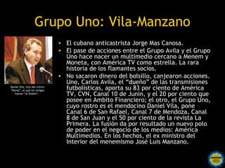 Grupo Uno: Vila-Manzano
                               • El cubano anticastrista Jorge Mas Canosa. 
                               • El pase de acciones entre el Grupo Avila y el Grupo
                                 Uno hace nacer un multimedio cercano a Menem y
                                 Moneta, con América TV como estrella. La rara
                                 historia de los flamantes socios.
                               • No sacaron dinero del bolsillo, canjearon acciones.
                                 Uno, Carlos Avila, el “dueño” de las transmisiones
Daniel Vila, hijo del mítico
“Donal”, al que los amigos       futbolísticas, aporta su 83 por ciento de América
   llaman “el Diablo”.           TV, CVN, Canal 10 de Junín, y el 20 por ciento que
                                 posee en Ambito Financiero; el otro, el Grupo Uno,
                                 cuyo rostro es el mendocino Daniel Vila, pone
                                 Canal 6 de San Rafael, Canal 7 de Mendoza, Canal
                                 8 de San Juan y el 50 por ciento de la revista La
                                 Primera. La fusión da por resultado un nuevo polo
                                 de poder en el negocio de los medios: América
                                 Multimedios. En los hechos, el ex ministro del
                                 Interior del menemismo José Luis Manzano.
 
