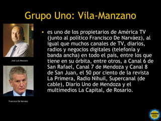 Grupo Uno: Vila-Manzano
                       • es uno de los propietarios de América TV
                         (junto al político Francisco De Narváez), al
                         igual que muchos canales de TV, diarios,
                         radios y negocios digitales (telefonía y
                         banda ancha) en todo el país, entre los que
  José Luis Manzano
                         tiene en su órbita, entre otros, a Canal 6 de
                         San Rafael, Canal 7 de Mendoza y Canal 8
                         de San Juan, el 50 por ciento de la revista
                         La Primera, Radio Nihuil, Supercanal (de
                         cable), Diario Uno de Mendoza y el
                         multimedios La Capital, de Rosario.
Francisco De Narváez
 