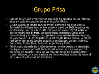 Grupo Prisa
• Uno de los grupos empresarios que más ha crecido en los últimos
  años en todo el continente es el español PRISA.
• Grupo Latino de Radio (Grupo Prisa) comenzó en 1958 con la
  Editorial Santillana tuvo entre enero y junio de 2008 ingresos de
  explotación por más de 2.000 millones de euros. PRISA edita el
  diario madrileño El País, los periódicos españoles Cinco Días
  (económico) y As (deportivo) junto a otros veinte diarios locales,
  la Cadena Ser, 40 Principales y, a través de Unión Radio, la mayor
  red de emisoras de lengua española en Estados Unidos, México,
  Colombia, Costa Rica, Panamá, Argentina y Chile.
• PRISA controla más de 1.000 emisoras, entre propias y asociadas.
  En Argentina compró AM Radio Continental (se dice que por 12
  millones de dólares), una de las más potentes de Buenos Aires,
  transmitiendo para una cadena de innumerables radios de todo el
  país, muchas de ellas sin licencias.
 
