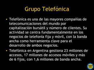 Grupo Telefónica
• Telefónica es una de las mayores compañías de
  telecomunicaciones del mundo por
  capitalización bursátil y número de clientes. Su
  actividad se centra fundamentalmente en los
  negocios de telefonía fija y móvil, con la banda
  ancha como herramienta clave para el
  desarrollo de ambos negocios.
• Telefónica en Argentina gestiona 23 millones de
  accesos, 17 millones de accesos móviles y más
  de 6 fijos, con 1,6 millones de banda ancha.
 