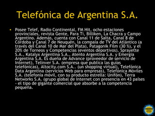 Telefónica de Argentina S.A.
• Posee Telef, Radio Continental, FM Hit, ocho estaciones
  provinciales, revista Gente, Para Ti, Billiken, La Chacra y Campo
  Argentino. Además, cuenta con Canal 11 de Salta, Canal 8 de
  Córdoba y Canal 7 de Neuquén, la compaía de TV del Atlántico (a
  través del Canal 10 de Mar del Plata), Patagonik Film (30 %), y el
  20% de Torneos y Competencias (eventos deportivos). Sprayette
  S.A., Katalyx Argentina S.A., Atento Argentina S.A. y Emergia
  Argentina S.A. Es dueña de Advance (proveedor de servicio de
  Internet), Telinver S.A. (empresa que publica las guías
  telefónicas), Altocity.com S.A.. (un shopping virtual), Telefónica
  Data Argentina (servicios Web para empresas), Telefónica Móviles
  S.A. (telefonía móvil, con su producto estrella: Unifón), Terra
  Networks S.A. (grupo global de Internet con presencia en 43 países
  - el tipo de gigante comercial que absorbe a la competencia
  pequeña.
 