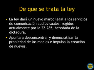 De que se trata la ley
• La ley dará un nuevo marco legal a los servicios
  de comunicación audiovisuales, regidos
  actualmente por la 22.285, heredada de la
  dictadura. 
• Apunta a desconcentrar y democratizar la
  propiedad de los medios e impulsa la creación
  de nuevos.
 