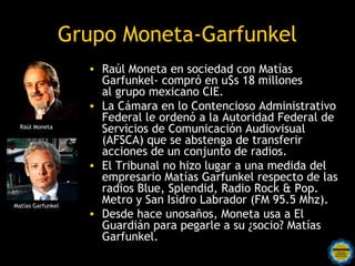 Grupo Moneta-Garfunkel
                   • Raúl Moneta en sociedad con Matías
                     Garfunkel- compró en u$s 18 millones
                     al grupo mexicano CIE.
                   • La Cámara en lo Contencioso Administrativo
                     Federal le ordenó a la Autoridad Federal de
  Raúl Moneta
                     Servicios de Comunicación Audiovisual
                     (AFSCA) que se abstenga de transferir
                     acciones de un conjunto de radios.
                   • El Tribunal no hizo lugar a una medida del
                     empresario Matías Garfunkel respecto de las
                     radios Blue, Splendid, Radio Rock & Pop.
Matías Garfunkel
                     Metro y San Isidro Labrador (FM 95.5 Mhz).
                   • Desde hace unosaños, Moneta usa a El
                     Guardián para pegarle a su ¿socio? Matías
                     Garfunkel.
 
