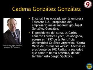 Cadena González González
                             • El canal 9 es operado por la empresa
                               TeleArte S.A., propiedad del
                               empresario mexicano Remigio Ángel
                               González González.
                             • El presidente del canal es Carlos
                               Eduardo Lorefice Lynch, es abogado,
                               egresó en 1997 de la Pontificia
                               Universidad Católica Argentina “Santa
El mexicano Ángel González
  apodado “El Fantasma”        María de los Buenos Aires”. Además es
                               presidente de IMC Radios la sociedad
                               que compro Radio América, donde
                               también está Sergio Spolszky. 
 
