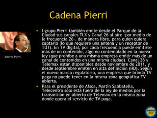 Cadena Pierri
                 • l grupo Pierri también emite desde el Parque de la
                   Ciudad sus canales TLX y Canal 26 al aire -por medio de
                   la frecuencia 26-, de manera libre, para quien quiera
                   captarlo (lo que requiere una antena y un receptor de
                   TDT). En TV digital, por cada frecuencia puede emitirse
                   más de un contenido, algo no contemplado en la nueva
Alberto Pierri     ley (que prohíbe a una misma empresa emitir más de un
                   canal de contenidos en una misma ciudad). Canal 26 y
                   Telemax están disponibles desde noviembre de 2011, y
                   desde septiembre emiten en alta definición (HD). Según
                   el nuevo marco regulatorio, una empresa que brinda TV
                   paga no puede tener en la misma zona geográfica TV
                   abierta.
                 • Para el presidente de Afsca, Martín Sabbatella,
                   Telecentro sólo está fuera de la ley de medios por la
                   transmisión en abierto de Telemax en la misma zona
                   donde opera el servicio de TV paga.
 