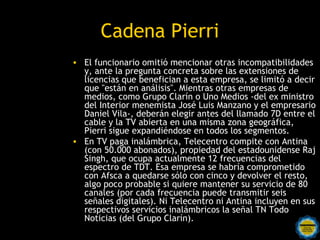 Cadena Pierri
• El funcionario omitió mencionar otras incompatibilidades
  y, ante la pregunta concreta sobre las extensiones de
  licencias que benefician a esta empresa, se limitó a decir
  que "están en análisis". Mientras otras empresas de
  medios, como Grupo Clarín o Uno Medios -del ex ministro
  del Interior menemista José Luis Manzano y el empresario
  Daniel Vila-, deberán elegir antes del llamado 7D entre el
  cable y la TV abierta en una misma zona geográfica,
  Pierri sigue expandiéndose en todos los segmentos.
• En TV paga inalámbrica, Telecentro compite con Antina
  (con 50.000 abonados), propiedad del estadounidense Raj
  Singh, que ocupa actualmente 12 frecuencias del
  espectro de TDT. Esa empresa se habría comprometido
  con Afsca a quedarse sólo con cinco y devolver el resto,
  algo poco probable si quiere mantener su servicio de 80
  canales (por cada frecuencia puede transmitir seis
  señales digitales). Ni Telecentro ni Antina incluyen en sus
  respectivos servicios inalámbricos la señal TN Todo
  Noticias (del Grupo Clarín).
 
